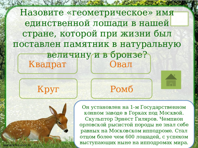 Назовите «геометрическое» имя единственной лошади в нашей стране, которой при жизни был поставлен памятник в натуральную величину и в бронзе? 12 Овал Квадрат Круг Ромб Он установлен на 1-м Государственном конном заводе в Горках под Москвой. Скульптор Эрнест Гиляров. Чемпион орловской рысистой породы не знал себе равных на Московском ипподроме. Стал отцом более чем 600 лошадей, с успехом выступающих ныне на ипподромах мира. 