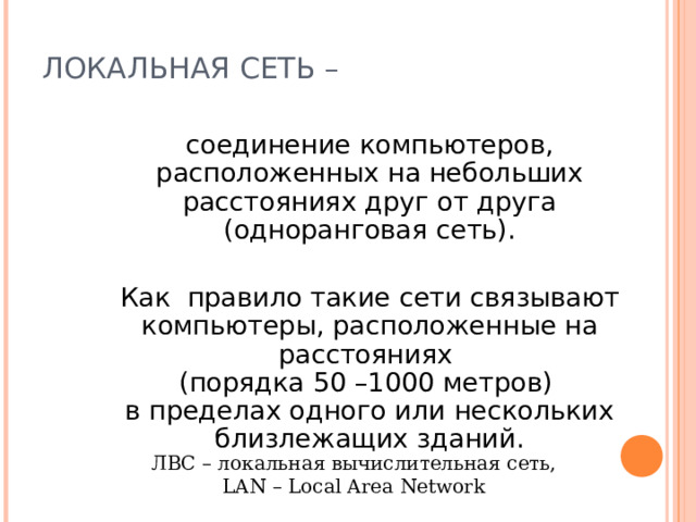 ЛОКАЛЬНАЯ СЕТЬ –  соединение компьютеров, расположенных на небольших расстояниях друг от друга (одноранговая сеть).  Как правило такие сети связывают компьютеры, расположенные на расстояниях  (порядка 50 –1000 метров)  в пределах одного или нескольких близлежащих зданий. ЛВС – локальная вычислительная сеть,  LAN – Local Area Network 