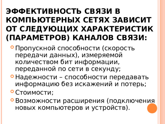 ЭФФЕКТИВНОСТЬ СВЯЗИ В КОМПЬЮТЕРНЫХ СЕТЯХ ЗАВИСИТ ОТ СЛЕДУЮЩИХ ХАРАКТЕРИСТИК (ПАРАМЕТРОВ) КАНАЛОВ СВЯЗИ: Пропускной способности (скорость передачи данных), измеряемой количеством бит информации, переданной по сети в секунду; Надежности – способности передавать информацию без искажений и потерь; Стоимости; Возможности расширения (подключения новых компьютеров и устройств). 