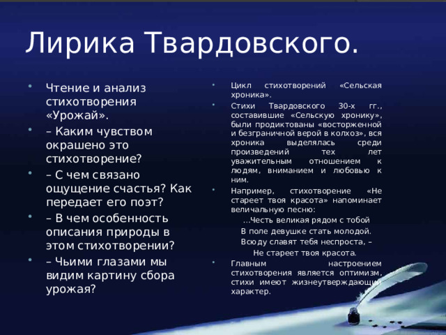 Лирика Твардовского. Чтение и анализ стихотворения «Урожай». – Каким чувством окрашено это стихотворение? – С чем связано ощущение счастья? Как передает его поэт? – В чем особенность описания природы в этом стихотворении? – Чьими глазами мы видим картину сбора урожая? Цикл стихотворений «Сельская хроника». Стихи Твардовского 30-х гг., составившие «Сельскую хронику», были продиктованы «восторженной и безграничной верой в колхоз», вся хроника выделялась среди произведений тех лет уважительным отношением к людям, вниманием и любовью к ним. Например, стихотворение «Не стареет твоя красота» напоминает величальную песню:   … Честь великая рядом с тобой   В поле девушке стать молодой.   Всюду славят тебя неспроста, –   Не стареет твоя красота. Главным настроением стихотворения является оптимизм, стихи имеют жизнеутверждающий характер. 