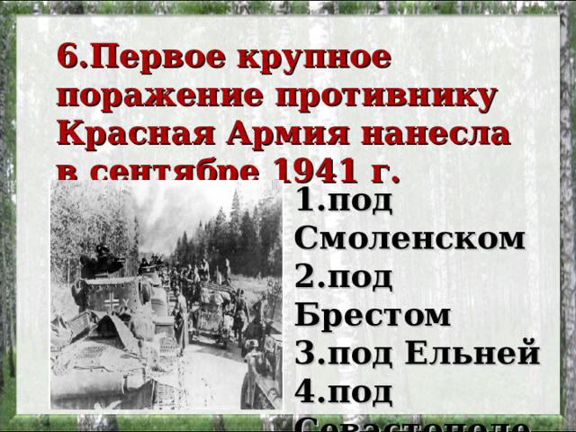 6.Первое крупное поражение противнику Красная Армия нанесла в сентябре 1941 г.   1.под Смоленском 2.под Брестом 3.под Ельней 4.под Севастополем 