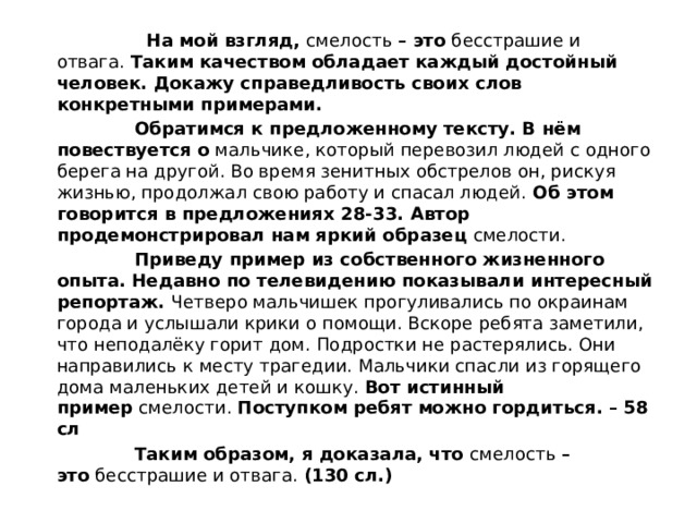  На мой взгляд,  смелость  – это  бесстрашие и отвага.  Таким качеством обладает каждый достойный человек. Докажу справедливость своих слов конкретными примерами.  Обратимся к предложенному тексту. В нём повествуется о  мальчике, который перевозил людей с одного берега на другой. Во время зенитных обстрелов он, рискуя жизнью, продолжал свою работу и спасал людей.  Об этом говорится в предложениях 28-33. Автор продемонстрировал нам яркий образец  смелости.  Приведу пример из собственного жизненного опыта. Недавно по телевидению показывали интересный репортаж.  Четверо мальчишек прогуливались по окраинам города и услышали крики о помощи. Вскоре ребята заметили, что неподалёку горит дом. Подростки не растерялись. Они направились к месту трагедии. Мальчики спасли из горящего дома маленьких детей и кошку.  Вот истинный пример  смелости.  Поступком ребят можно гордиться. – 58 сл  Таким образом, я доказала, что  смелость  – это  бесстрашие и отвага.  (130 сл.) 