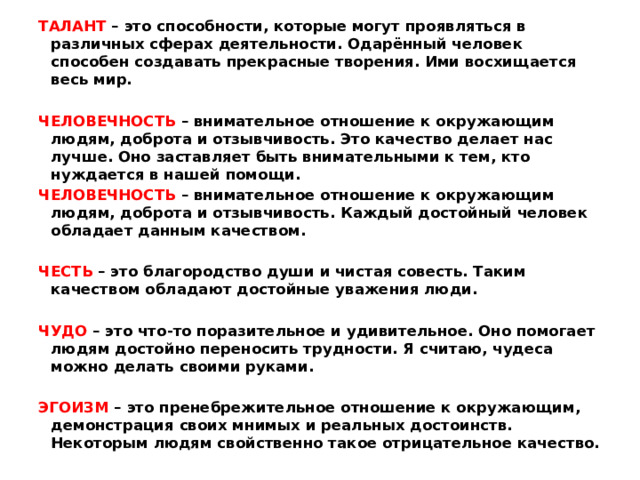 ТАЛАНТ – это способности, которые могут проявляться в различных сферах деятельности. Одарённый человек способен создавать прекрасные творения. Ими восхищается весь мир.   ЧЕЛОВЕЧНОСТЬ – внимательное отношение к окружающим людям, доброта и отзывчивость. Это качество делает нас лучше. Оно заставляет быть внимательными к тем, кто нуждается в нашей помощи. ЧЕЛОВЕЧНОСТЬ – внимательное отношение к окружающим людям, доброта и отзывчивость. Каждый достойный человек обладает данным качеством.   ЧЕСТЬ – это благородство души и чистая совесть. Таким качеством обладают достойные уважения люди.   ЧУДО – это что-то поразительное и удивительное. Оно помогает людям достойно переносить трудности. Я считаю, чудеса можно делать своими руками.   ЭГОИЗМ – это пренебрежительное отношение к окружающим, демонстрация своих мнимых и реальных достоинств. Некоторым людям свойственно такое отрицательное качество. 