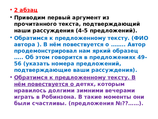 2 абзац Приводим первый аргумент из прочитанного текста, подтверждающий наши рассуждения (4-5 предложений). Обратимся к предложенному тексту. (ФИО автора ). В нём повествуется о …….. Автор продемонстрировал нам яркий образец ….. Об этом говорится в предложениях 49-56 (указать номера предложений, подтверждающие ваши рассуждения). Обратимся к предложенному тексту. В нём повествуется о  детях, которым нравилось долгими зимними вечерами играть в Робинзона. В такие моменты они были счастливы. (предложения №??……). 