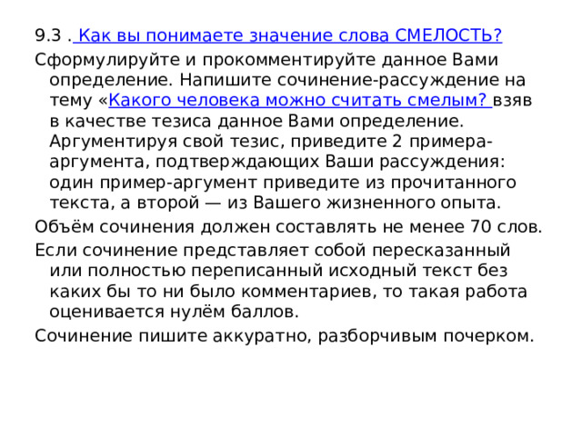 9.3 . Как вы понимаете значение слова СМЕЛОСТЬ? Сформулируйте и прокомментируйте данное Вами определение. Напишите сочинение-рассуждение на тему « Какого человека можно считать смелым? взяв в качестве тезиса данное Вами определение. Аргументируя свой тезис, приведите 2 примера-аргумента, подтверждающих Ваши рассуждения: один пример-аргумент приведите из прочитанного текста, а второй — из Вашего жизненного опыта. Объём сочинения должен составлять не менее 70 слов. Если сочинение представляет собой пересказанный или полностью переписанный исходный текст без каких бы то ни было комментариев, то такая работа оценивается нулём баллов. Сочинение пишите аккуратно, разборчивым почерком. 