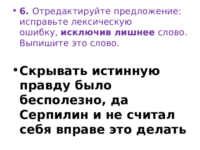 6.  Отредактируйте предложение: исправьте лексическую ошибку,  исключив лишнее  слово. Выпишите это слово.   Скрывать истинную правду было бесполезно, да Серпилин и не считал себя вправе это делать 