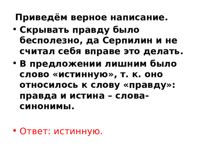   Приведём верное написание. Скрывать правду было бесполезно, да Серпилин и не считал себя вправе это делать. В предложении лишним было слово «истинную», т. к. оно относилось к слову «правду»: правда и истина – слова-синонимы.   Ответ: истинную. 