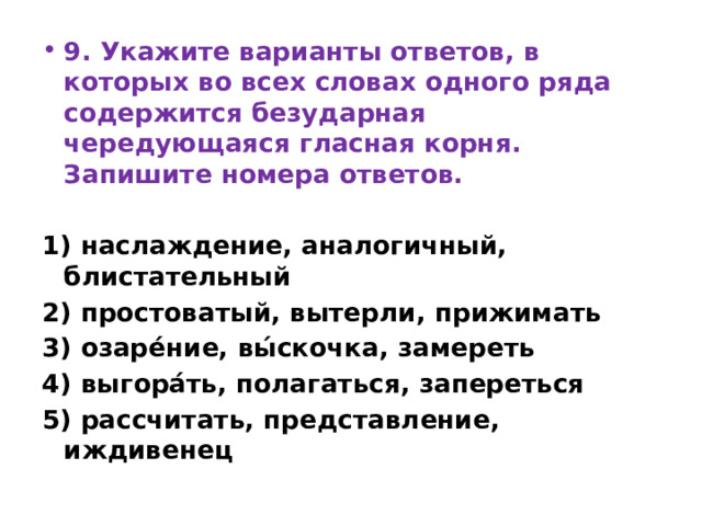 9. Укажите варианты ответов, в которых во всех словах одного ряда содержится безударная чередующаяся гласная корня. Запишите номера ответов.   1) наслаждение, аналогичный, блистательный 2) простоватый, вытерли, прижимать 3) озаре́ние, вы́скочка, замереть 4) выгора́ть, полагаться, запереться 5) рассчитать, представление, иждивенец 