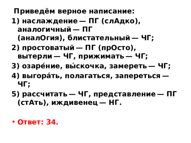   Приведём верное написание: 1) наслаждение — ПГ (слАдко), аналогичный — ПГ (аналОгия), блистательный — ЧГ; 2) простоватый — ПГ (прОсто), вытерли — ЧГ, прижимать — ЧГ; 3) озаре́ние, вы́скочка, замереть — ЧГ; 4) выгора́ть, полагаться, запереться — ЧГ; 5) рассчитать — ЧГ, представление — ПГ (стАть), иждивенец — НГ.   Ответ: 34. 