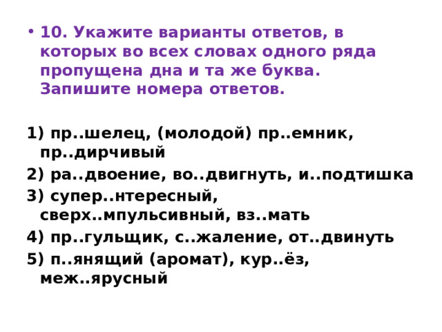 10. Укажите варианты ответов, в которых во всех словах одного ряда пропущена дна и та же буква. Запишите номера ответов.  1) пр..шелец, (молодой) пр..емник, пр..дирчивый 2) ра..двоение, во..двигнуть, и..подтишка 3) супер..нтересный, сверх..мпульсивный, вз..мать 4) пр..гульщик, с..жаление, от..двинуть 5) п..янящий (аромат), кур..ёз, меж..ярусный 