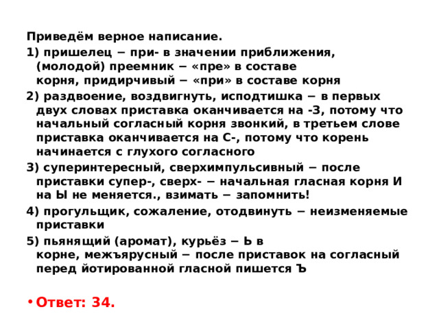 Приведём верное написание. 1) пришелец − при- в значении приближения, (молодой) преемник − «пре» в составе корня, придирчивый − «при» в составе корня 2) раздвоение, воздвигнуть, исподтишка − в первых двух словах приставка оканчивается на -З, потому что начальный согласный корня звонкий, в третьем слове приставка оканчивается на С-, потому что корень начинается с глухого согласного 3) суперинтересный, сверхимпульсивный − после приставки супер-, сверх- − начальная гласная корня И на Ы не меняется., взимать − запомнить! 4) прогульщик, сожаление, отодвинуть − неизменяемые приставки 5) пьянящий (аромат), курьёз − Ь в корне, межъярусный − после приставок на согласный перед йотированной гласной пишется Ъ   Ответ: 34. 