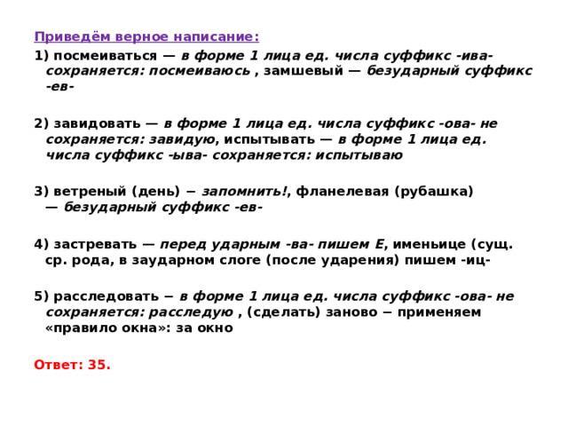 Приведём верное написание: 1) посмеиваться —  в форме 1 лица ед. числа суффикс -ива- сохраняется: посмеиваюсь  , замшевый —  безударный суффикс -ев-  2) завидовать —  в форме 1 лица ед. числа суффикс -ова- не сохраняется: завидую , испытывать —  в форме 1 лица ед. числа суффикс -ыва- сохраняется: испытываю   3) ветреный (день) −  запомнить! , фланелевая (рубашка) —  безударный суффикс -ев-   4) застревать —  перед ударным -ва- пишем Е , именьице (сущ. ср. рода, в заударном слоге (после ударения) пишем -иц-   5) расследовать −  в форме 1 лица ед. числа суффикс -ова- не сохраняется: расследую  , (сделать) заново − применяем «правило окна»: за окно   Ответ: 35. 