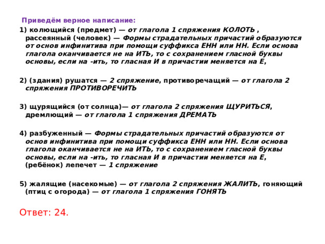   Приведём верное написание: 1) колющийся (предмет) —  от глагола 1 спряжения КОЛОТЬ  , рассеянный (человек) —  Формы страдательных причастий образуются от основ инфинитива при помощи суффикса ЕНН или НН. Если основа глагола оканчивается не на ИТЬ, то с сохранением гласной буквы основы, если на -ить, то гласная И в причастии меняется на Е ,   2) (здания) рушатся —  2 спряжение , противоречащий —  от глагола 2 спряжения ПРОТИВОРЕЧИТЬ   3) щурящийся (от солнца)—  от глагола 2 спряжения ЩУРИТЬСЯ , дремлющий —  от глагола 1 спряжения ДРЕМАТЬ   4) разбуженный —  Формы страдательных причастий образуются от основ инфинитива при помощи суффикса ЕНН или НН. Если основа глагола оканчивается не на ИТЬ, то с сохранением гласной буквы основы, если на -ить, то гласная И в причастии меняется на Е , (ребёнок) лепечет —  1 спряжение   5) жалящие (насекомые) —  от глагола 2 спряжения ЖАЛИТЬ , гоняющий (птиц с огорода) —  от глагола 1 спряжения ГОНЯТЬ   Ответ: 24. 