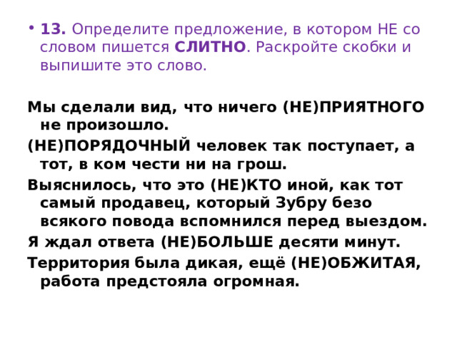 13.  Определите предложение, в котором НЕ со словом пишется  СЛИТНО . Раскройте скобки и выпишите это слово.   Мы сделали вид, что ничего (НЕ)ПРИЯТНОГО не произошло. (НЕ)ПОРЯДОЧНЫЙ человек так поступает, а тот, в ком чести ни на грош. Выяснилось, что это (НЕ)КТО иной, как тот самый продавец, который Зубру безо всякого повода вспомнился перед выездом. Я ждал ответа (НЕ)БОЛЬШЕ десяти минут. Территория была дикая, ещё (НЕ)ОБЖИТАЯ, работа предстояла огромная. 