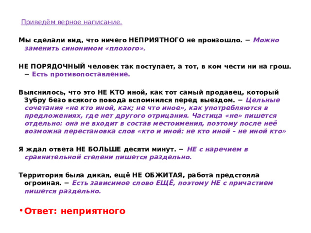   Приведём верное написание.   Мы сделали вид, что ничего НЕПРИЯТНОГО не произошло. −   Можно заменить синонимом «плохого».   НЕ ПОРЯДОЧНЫЙ человек так поступает, а тот, в ком чести ни на грош. − Есть противопоставление.   Выяснилось, что это НЕ КТО иной, как тот самый продавец, который Зубру безо всякого повода вспомнился перед выездом. −  Цельные сочетания «не кто иной, как; не что иное», как употребляются в предложениях, где нет другого отрицания. Частица «не» пишется отдельно: она не входит в состав местоимения, поэтому после неё возможна перестановка слов «кто и иной: не кто иной – не иной кто»   Я ждал ответа НЕ БОЛЬШЕ десяти минут. −  НЕ с наречием в сравнительной степени пишется раздельно.   Территория была дикая, ещё НЕ ОБЖИТАЯ, работа предстояла огромная. −  Есть зависимое слово ЕЩЁ, поэтому НЕ с причастием пишется раздельно.   Ответ: неприятного 