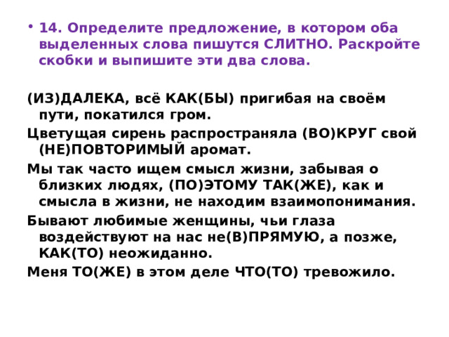 14. Определите предложение, в котором оба выделенных слова пишутся СЛИТНО. Раскройте скобки и выпишите эти два слова.   (ИЗ)ДАЛЕКА, всё КАК(БЫ) пригибая на своём пути, покатился гром. Цветущая сирень распространяла (ВО)КРУГ свой (НЕ)ПОВТОРИМЫЙ аромат. Мы так часто ищем смысл жизни, забывая о близких людях, (ПО)ЭТОМУ ТАК(ЖЕ), как и смысла в жизни, не находим взаимопонимания. Бывают любимые женщины, чьи глаза воздействуют на нас не(В)ПРЯМУЮ, а позже, КАК(ТО) неожиданно. Меня ТО(ЖЕ) в этом деле ЧТО(ТО) тревожило. 