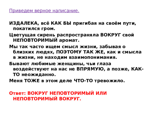 Приведем верное написание. ИЗДАЛЕКА, всё КАК БЫ пригибая на своём пути, покатился гром. Цветущая сирень распространяла ВОКРУГ свой НЕПОВТОРИМЫЙ аромат. Мы так часто ищем смысл жизни, забывая о близких людях, ПОЭТОМУ ТАК ЖЕ, как и смысла в жизни, не находим взаимопонимания. Бывают любимые женщины, чьи глаза воздействуют на нас не ВПРЯМУЮ, а позже, КАК-ТО неожиданно. Меня ТОЖЕ в этом деле ЧТО-ТО тревожило.   Ответ: ВОКРУГ НЕПОВТОРИМЫЙ ИЛИ НЕПОВТОРИМЫЙ ВОКРУГ. 