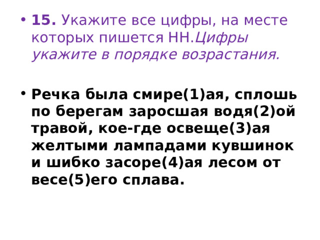 15.  Укажите все цифры, на месте которых пишется НН. Цифры укажите в порядке возрастания.   Речка была смире(1)ая, сплошь по берегам заросшая водя(2)ой травой, кое-где освеще(3)ая желтыми лампадами кувшинок и шибко засоре(4)ая лесом от весе(5)его сплава. 