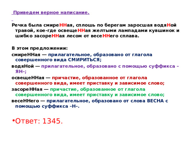   Приведем верное написание.   Речка была смире НН ая, сплошь по берегам заросшая водя Н ой травой, кое-где освеще НН ая желтыми лампадами кувшинок и шибко засоре НН ая лесом от весе НН его сплава.   В этом предложении: смиреННая ― прилагательное, образовано от глагола совершенного вида СМИРИТЬСЯ; водяНой ― прилагательное, образовано с помощью суффикса –ЯН–; освещеННая ― причастие, образованное от глагола совершенного вида, имеет приставку и зависимое слово; засореННая ― причастие, образованное от глагола совершенного вида, имеет приставку и зависимое слово; весеННего ― прилагательное, образовано от слова ВЕСНА с помощью суффикса –Н–.   Ответ: 1345. 