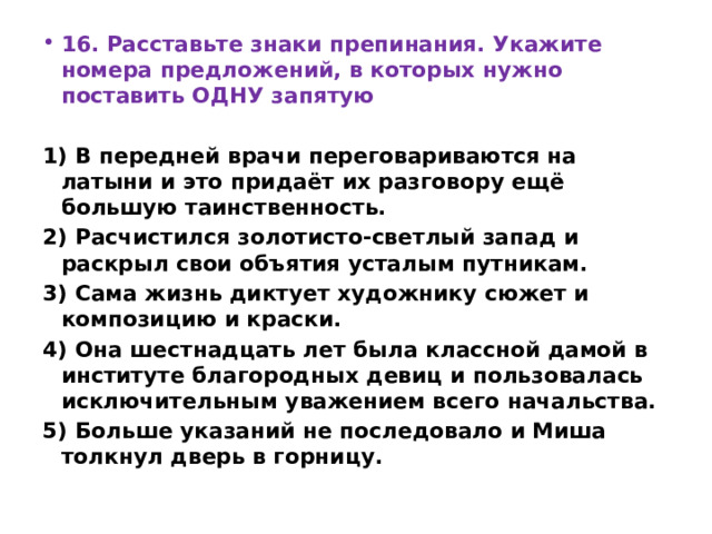 16. Расставьте знаки препинания. Укажите номера предложений, в которых нужно поставить ОДНУ запятую   1) В передней врачи переговариваются на латыни и это придаёт их разговору ещё большую таинственность. 2) Расчистился золотисто-светлый запад и раскрыл свои объятия усталым путникам. 3) Сама жизнь диктует художнику сюжет и композицию и краски. 4) Она шестнадцать лет была классной дамой в институте благородных девиц и пользовалась исключительным уважением всего начальства. 5) Больше указаний не последовало и Миша толкнул дверь в горницу. 