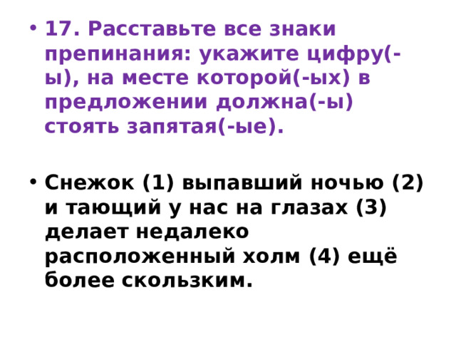 17. Расставьте все знаки препинания: укажите цифру(-ы), на месте которой(-ых) в предложении должна(-ы) стоять запятая(-ые).   Снежок (1) выпавший ночью (2) и тающий у нас на глазах (3) делает недалеко расположенный холм (4) ещё более скользким. 