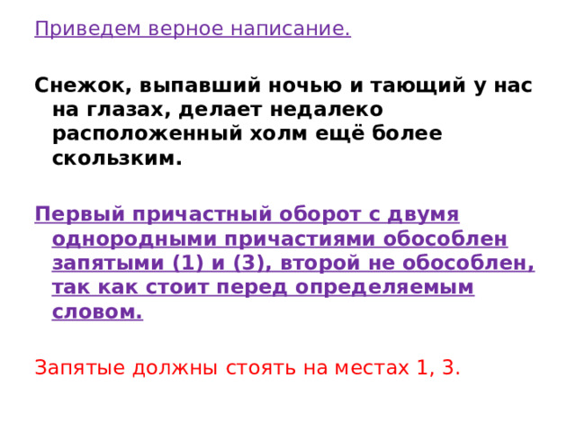 Приведем верное написание.   Снежок, выпавший ночью и тающий у нас на глазах, делает недалеко расположенный холм ещё более скользким.   Первый причастный оборот с двумя однородными причастиями обособлен запятыми (1) и (3), второй не обособлен, так как стоит перед определяемым словом.   Запятые должны стоять на местах 1, 3. 