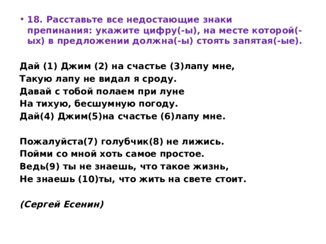 18. Расставьте все недостающие знаки препинания: укажите цифру(-ы), на месте которой(-ых) в предложении должна(-ы) стоять запятая(-ые).   Дай (1) Джим (2) на счастье (3)лапу мне, Такую лапу не видал я сроду. Давай с тобой полаем при луне На тихую, бесшумную погоду. Дай(4) Джим(5)на счастье (6)лапу мне.   Пожалуйста(7) голубчик(8) не лижись. Пойми со мной хоть самое простое. Ведь(9) ты не знаешь, что такое жизнь, Не знаешь (10)ты, что жить на свете стоит.   (Сергей Есенин) 