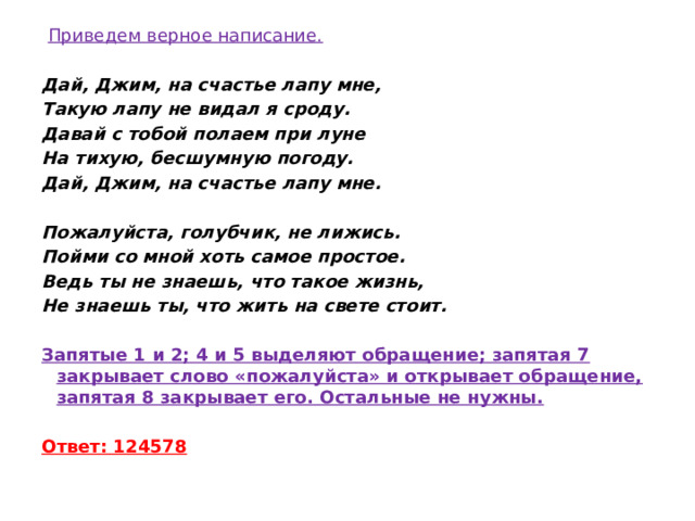   Приведем верное написание.   Дай, Джим, на счастье лапу мне, Такую лапу не видал я сроду. Давай с тобой полаем при луне На тихую, бесшумную погоду. Дай, Джим, на счастье лапу мне.   Пожалуйста, голубчик, не лижись. Пойми со мной хоть самое простое. Ведь ты не знаешь, что такое жизнь, Не знаешь ты, что жить на свете стоит.   Запятые 1 и 2; 4 и 5 выделяют обращение; запятая 7 закрывает слово «пожалуйста» и открывает обращение, запятая 8 закрывает его. Остальные не нужны.  Ответ: 124578 