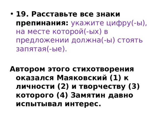 19. Расставьте все знаки препинания:   укажите цифру(-ы), на месте которой(-ых) в предложении должна(-ы) стоять запятая(-ые).   Автором этого стихотворения оказался Маяковский (1) к личности (2) и творчеству (3) которого (4) Замятин давно испытывал интерес. 