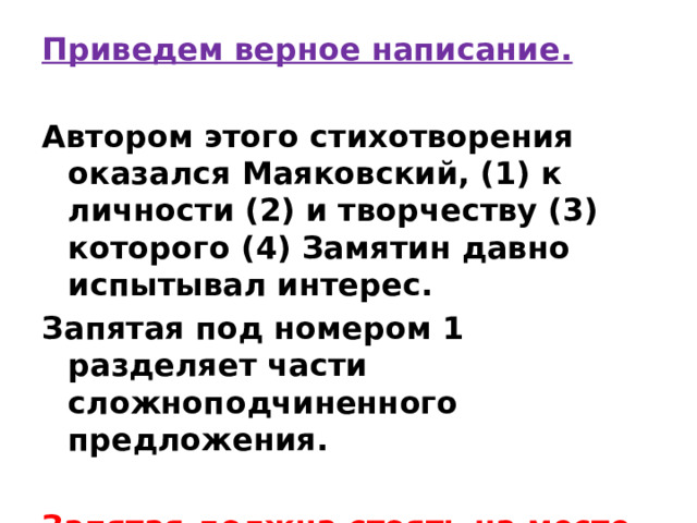 Приведем верное написание.  Автором этого стихотворения оказался Маяковский, (1) к личности (2) и творчеству (3) которого (4) Замятин давно испытывал интерес. Запятая под номером 1 разделяет части сложноподчиненного предложения.  Запятая должна стоять на месте 1. 