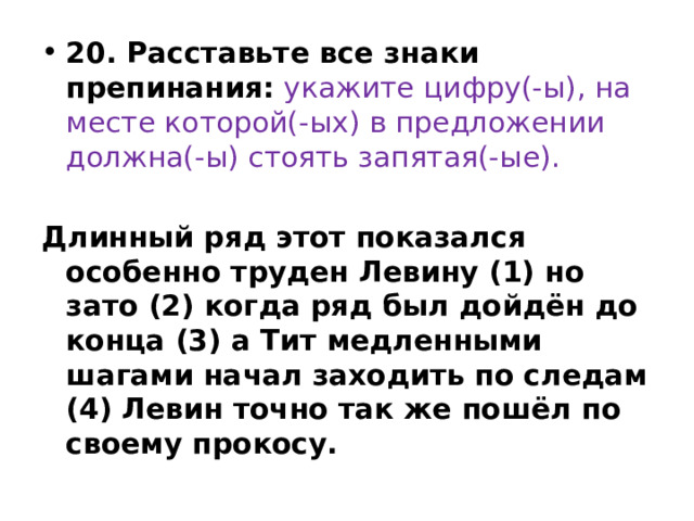 20. Расставьте все знаки препинания:   укажите цифру(-ы), на месте которой(-ых) в предложении должна(-ы) стоять запятая(-ые).  Длинный ряд этот показался особенно труден Левину (1) но зато (2) когда ряд был дойдён до конца (3) а Тит медленными шагами начал заходить по следам (4) Левин точно так же пошёл по своему прокосу. 