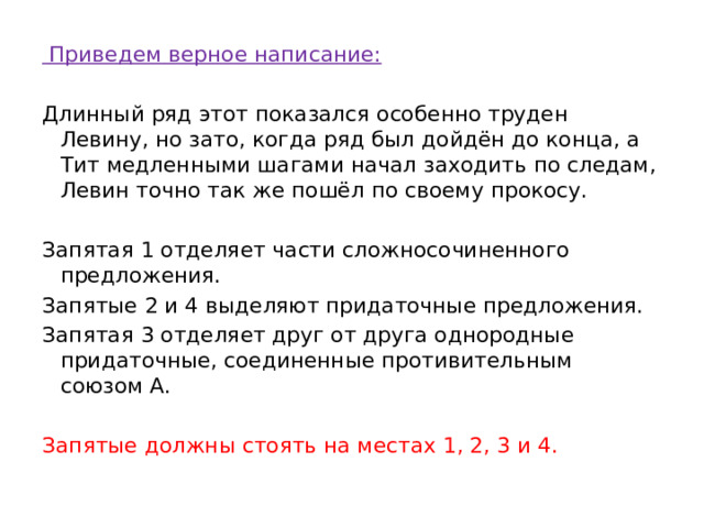   Приведем верное написание: Длинный ряд этот показался особенно труден Левину, но зато, когда ряд был дойдён до конца, а Тит медленными шагами начал заходить по следам, Левин точно так же пошёл по своему прокосу. Запятая 1 отделяет части сложносочиненного предложения. Запятые 2 и 4 выделяют придаточные предложения. Запятая 3 отделяет друг от друга однородные придаточные, соединенные противительным союзом А.   Запятые должны стоять на местах 1, 2, 3 и 4. 