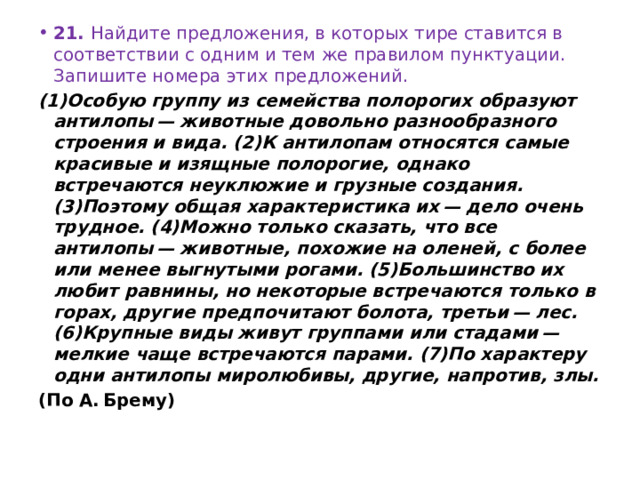 21.  Найдите предложения, в которых тире ставится в соответствии с одним и тем же правилом пунктуации. Запишите номера этих предложений. (1)Особую группу из семейства полорогих образуют антилопы — животные довольно разнообразного строения и вида. (2)К антилопам относятся самые красивые и изящные полорогие, однако встречаются неуклюжие и грузные создания. (3)Поэтому общая характеристика их — дело очень трудное. (4)Можно только сказать, что все антилопы — животные, похожие на оленей, с более или менее выгнутыми рогами. (5)Большинство их любит равнины, но некоторые встречаются только в горах, другие предпочитают болота, третьи — лес. (6)Крупные виды живут группами или стадами — мелкие чаще встречаются парами. (7)По характеру одни антилопы миролюбивы, другие, напротив, злы. (По А. Брему) 