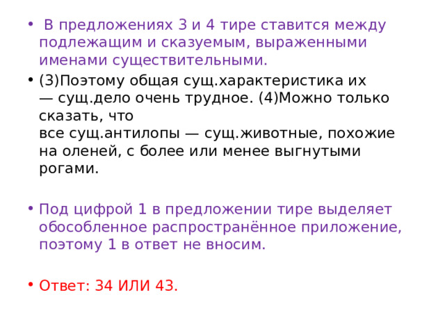   В предложениях 3 и 4 тире ставится между подлежащим и сказуемым, выраженными именами существительными. (3)Поэтому общая сущ.характеристика их — сущ.дело очень трудное. (4)Можно только сказать, что все сущ.антилопы — сущ.животные, похожие на оленей, с более или менее выгнутыми рогами.   Под цифрой 1 в предложении тире выделяет обособленное распространённое приложение, поэтому 1 в ответ не вносим. Ответ: 34 ИЛИ 43. 