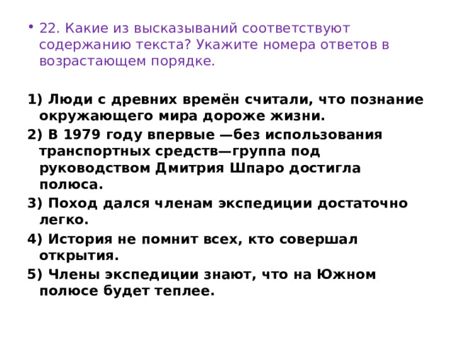 22. Какие из высказываний соответствуют содержанию текста? Укажите номера ответов в возрастающем порядке.   1) Люди с древних времён считали, что познание окружающего мира дороже жизни. 2) В 1979 году впервые —без использования транспортных средств—группа под руководством Дмитрия Шпаро достигла полюса. 3) Поход дался членам экспедиции достаточно легко. 4) История не помнит всех, кто совершал открытия. 5) Члены экспедиции знают, что на Южном полюсе будет теплее. 