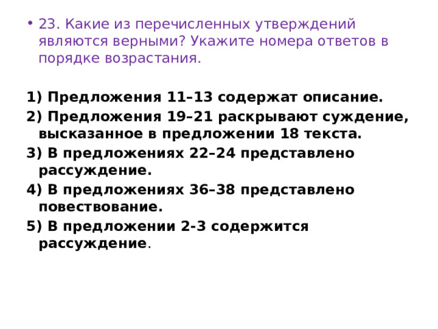 23. Какие из перечисленных утверждений являются верными? Укажите номера ответов в порядке возрастания.   1) Предложения 11–13 содержат описание. 2) Предложения 19–21 раскрывают суждение, высказанное в предложении 18 текста. 3) В предложениях 22–24 представлено рассуждение. 4) В предложениях 36–38 представлено повествование. 5) В предложении 2-3 содержится рассуждение . 