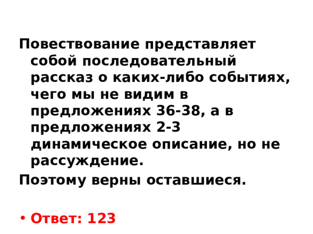  Повествование представляет собой последовательный рассказ о каких-либо событиях, чего мы не видим в предложениях 36-38, а в предложениях 2-3 динамическое описание, но не рассуждение. Поэтому верны оставшиеся.   Ответ: 123 