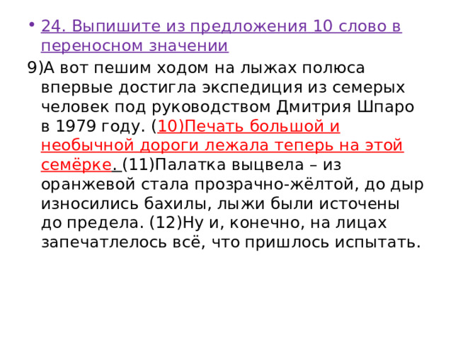 24. Выпишите из предложения 10 слово в переносном значении 9)А вот пешим ходом на лыжах полюса впервые достигла экспедиция из семерых человек под руководством Дмитрия Шпаро в 1979 году. ( 10)Печать большой и необычной дороги лежала теперь на этой семёрке . (11)Палатка выцвела – из оранжевой стала прозрачно-жёлтой, до дыр износились бахилы, лыжи были источены до предела. (12)Ну и, конечно, на лицах запечатлелось всё, что пришлось испытать. 