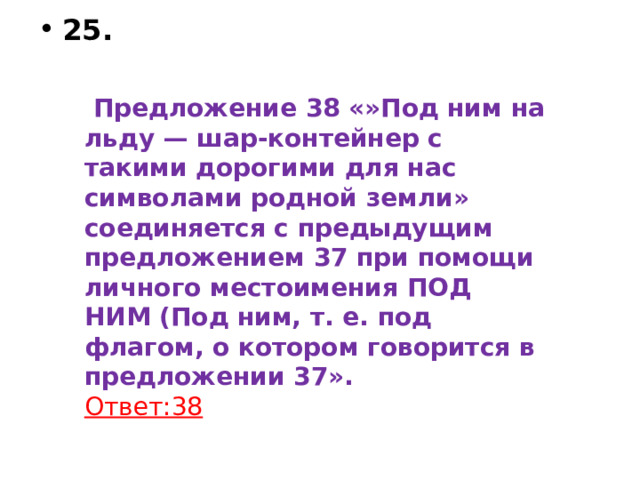 25.     Предложение 38 «»Под ним на льду — шар-контейнер с такими дорогими для нас символами родной земли» соединяется с предыдущим предложением 37 при помощи личного местоимения ПОД НИМ (Под ним, т. е. под флагом, о котором говорится в предложении 37». Ответ:38 