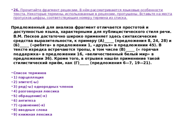 26.  Прочитайте фрагмент рецензии. В нём рассматриваются языковые особенности текста. Некоторые термины, использованные в рецензии, пропущены. Вставьте на места пропусков цифры, соответствующие номеру термина из списка.   Предложенный для анализа фрагмент отличается простотой и доступностью языка, характерными для публицистического стиля речи. В.М. Песков достаточно широко применяет здесь синтаксические средства выразительности, к примеру (А)_____ (предложения 8, 24, 28) и (Б)_____ («ребята» в предложении 1, «друзья» в предложении 45). В тексте изредка встречаются тропы, в том числе (В)_____ (« горячая поддержка» в предложении 16, «величественный белый мир» в предложении 36). Кроме того, в отрывке нашёл применение такой стилистический приём, как (Г)_____ (предложения 6—7, 19—21).   Список терминов 1) парцелляция 2) эпитет(-ы) 3) ряд(-ы) однородных членов 4) разговорная лексика 5) обращение(-я) 6) антитеза 7) сравнение(-я) 8) вводные слова 9) книжная лексика 