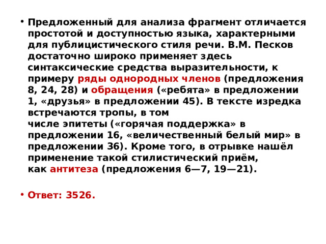 Предложенный для анализа фрагмент отличается простотой и доступностью языка, характерными для публицистического стиля речи. В.М. Песков достаточно широко применяет здесь синтаксические средства выразительности, к примеру  ряды однородных членов  (предложения 8, 24, 28) и  обращения  («ребята» в предложении 1, «друзья» в предложении 45). В тексте изредка встречаются тропы, в том числе эпитеты («горячая поддержка» в предложении 16, «величественный белый мир» в предложении 36). Кроме того, в отрывке нашёл применение такой стилистический приём, как  антитеза  (предложения 6—7, 19—21).  Ответ: 3526. 