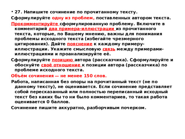 27. Напишите сочинение по прочитанному тексту. Сформулируйте одну из проблем, поставленных автором текста. Прокомментируйте сформулированную проблему. Включите в комментарий два примера-иллюстрации из прочитанного текста, которые, по Вашему мнению, важны для понимания проблемы исходного текста (избегайте чрезмерного цитирования). Дайте пояснение  к каждому примеру-иллюстрации. Укажите смысловую связь между примерами-иллюстрациями и проанализируйте её. Сформулируйте позицию автора (рассказчика). Сформулируйте и обоснуйте своё отношение к позиции автора (рассказчика) по проблеме исходного текста. Объём сочинения — не менее 150 слов. Работа, написанная без опоры на прочитанный текст (не по данному тексту), не оценивается. Если сочинение представляет собой пересказанный или полностью переписанный исходный текст без каких бы то ни было комментариев, то такая работа оценивается 0 баллов. Сочинение пишите аккуратно, разборчивым почерком. 