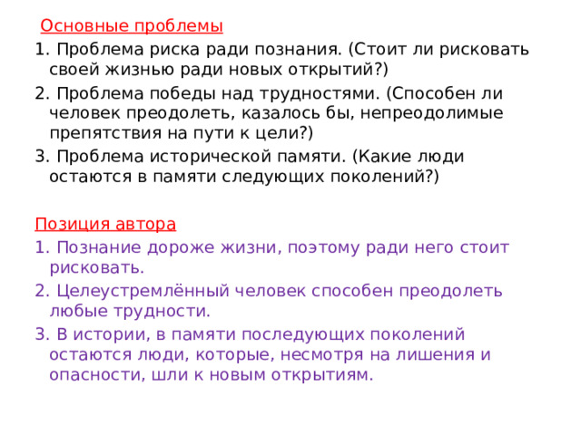   Основные проблемы 1. Проблема риска ради познания. (Стоит ли рисковать своей жизнью ради новых открытий?) 2. Проблема победы над трудностями. (Способен ли человек преодолеть, казалось бы, непреодолимые препятствия на пути к цели?) 3. Проблема исторической памяти. (Какие люди остаются в памяти следующих поколений?)   Позиция автора 1. Познание дороже жизни, поэтому ради него стоит рисковать. 2. Целеустремлённый человек способен преодолеть любые трудности. 3. В истории, в памяти последующих поколений остаются люди, которые, несмотря на лишения и опасности, шли к новым открытиям. 