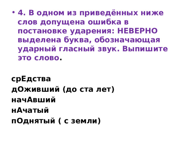 4. В одном из приведённых ниже слов допущена ошибка в постановке ударения: НЕВЕРНО выделена буква, обозначающая ударный гласный звук. Выпишите это слово .   срЕдства дОживший (до ста лет) начАвший нАчатый пОднятый ( с земли) 