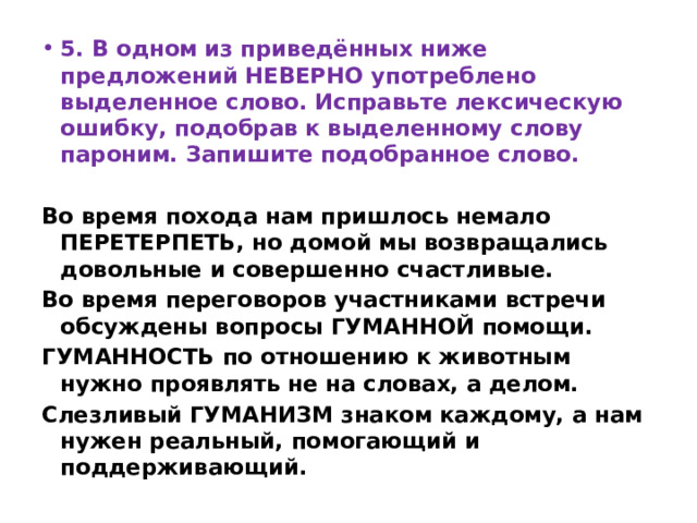 5. В одном из приведённых ниже предложений НЕВЕРНО употреблено выделенное слово. Исправьте лексическую ошибку, подобрав к выделенному слову пароним. Запишите подобранное слово.  Во время похода нам пришлось немало ПЕРЕТЕРПЕТЬ, но домой мы возвращались довольные и совершенно счастливые. Во время переговоров участниками встречи обсуждены вопросы ГУМАННОЙ помощи. ГУМАННОСТЬ по отношению к животным нужно проявлять не на словах, а делом. Слезливый ГУМАНИЗМ знаком каждому, а нам нужен реальный, помогающий и поддерживающий. 