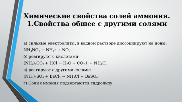 Химические свойства солей аммония.  1.Свойства общее с другими солями   а) сильные электролиты, в водном растворе диссоциируют на ионы: NH 4 NO 3  → NH 4 +  + NO 3 - б) реагируют с кислотами: (NH 4 ) 2 CO 3  + HCl → H 2 O + CO 2 ↑ + NH 4 Cl в) реагируют с другими солями: (NH 4 ) 2 SO 4  + BaCl 2  → NH 4 Cl + BaSO 4 г) Соли аммония подвергаются гидролизу 
