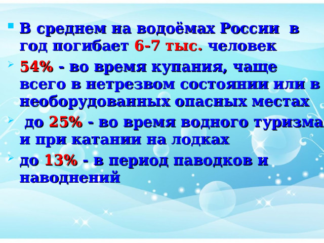 В среднем на водоёмах России в год погибает 6-7 тыс. человек 54% - во время купания, чаще всего в нетрезвом состоянии или в необорудованных опасных местах  до 25% - во время водного туризма и при катании на лодках до 13% - в период паводков и наводнений 