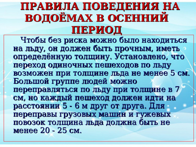  ПРАВИЛА ПОВЕДЕНИЯ НА ВОДОЁМАХ В ОСЕННИЙ ПЕРИОД  Чтобы без риска можно было находиться на льду, он должен быть прочным, иметь определённую толщину. Установлено, что переход одиночных пешеходов по льду возможен при толщине льда не менее 5 см. Большой группе людей можно переправляться по льду при толщине в 7 см, но каждый пешеход должен идти на расстоянии 5 - 6 м друг от друга. Для переправы грузовых машин и гужевых повозок толщина льда должна быть не менее 20 - 25 см. 