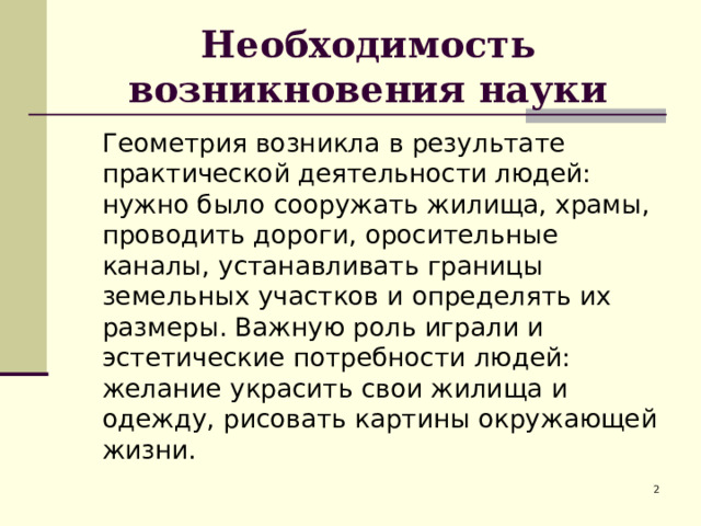 Необходимость возникновения науки  Геометрия возникла в результате практической деятельности людей: нужно было сооружать жилища, храмы, проводить дороги, оросительные каналы, устанавливать границы земельных участков и определять их размеры. Важную роль играли и эстетические потребности людей: желание украсить свои жилища и одежду, рисовать картины окружающей жизни.  