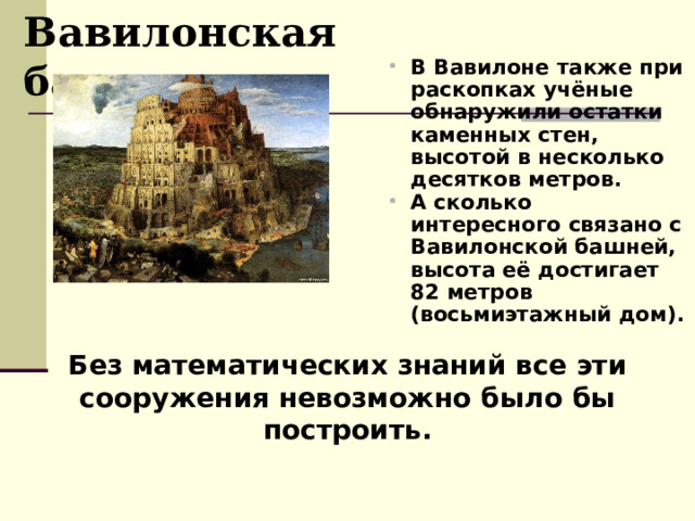Вавилонская башня В Вавилоне также при раскопках учёные обнаружили остатки каменных стен, высотой в несколько десятков метров. А сколько интересного связано с Вавилонской башней, высота её достигает 82 метров (восьмиэтажный дом). Без математических знаний все эти сооружения невозможно было бы построить. 
